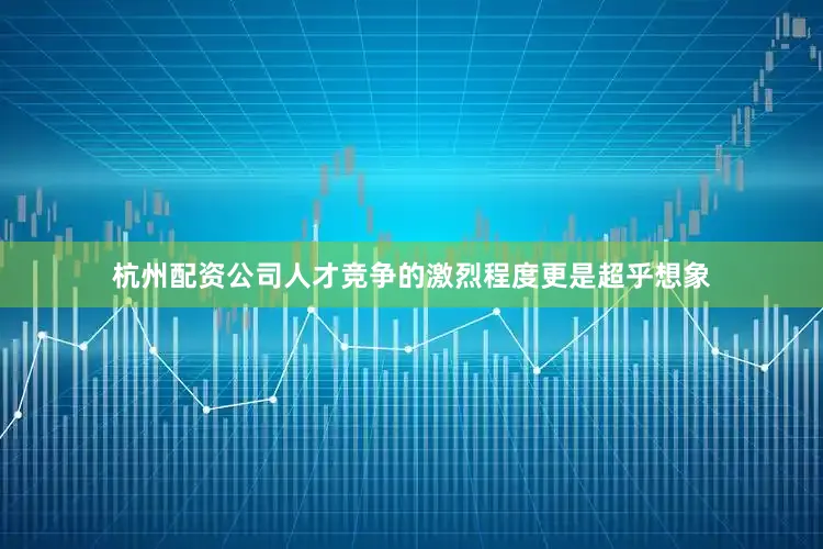 杭州配资公司人才竞争的激烈程度更是超乎想象