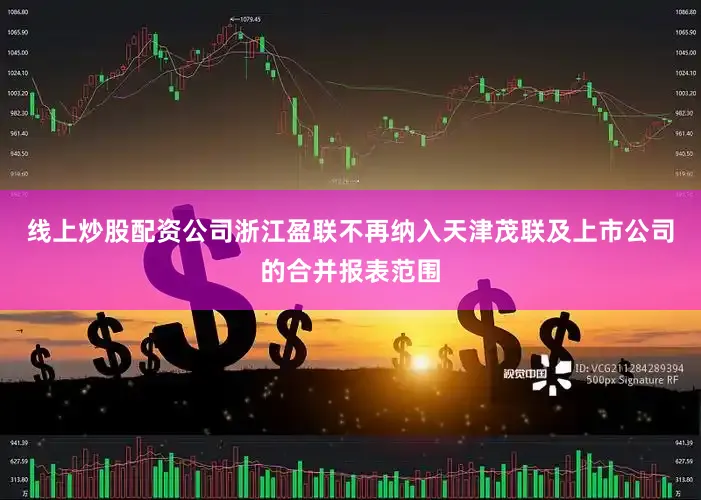线上炒股配资公司浙江盈联不再纳入天津茂联及上市公司的合并报表范围