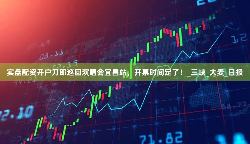 实盘配资开户刀郎巡回演唱会宜昌站，开票时间定了！_三峡_大麦_日报