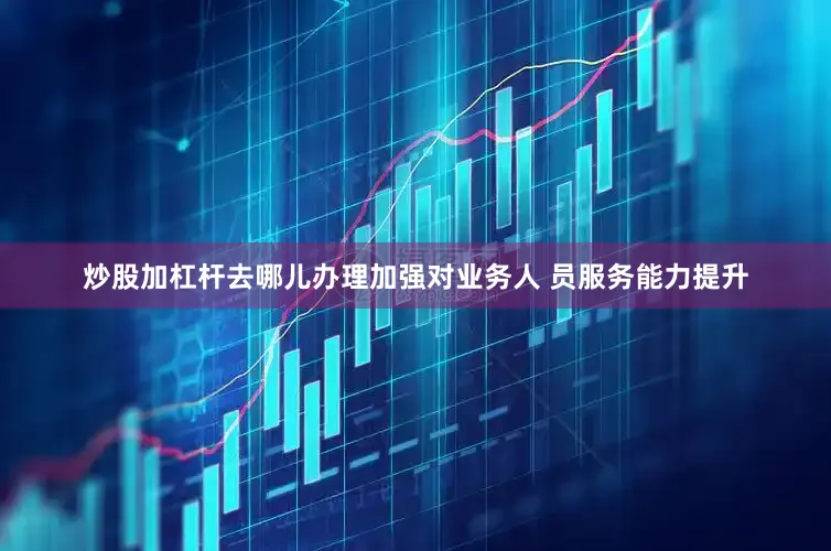 炒股加杠杆去哪儿办理加强对业务人 员服务能力提升