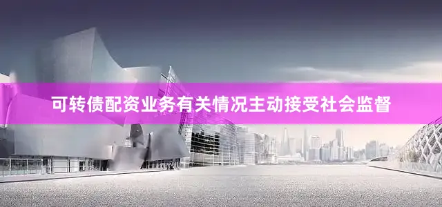 可转债配资业务有关情况主动接受社会监督