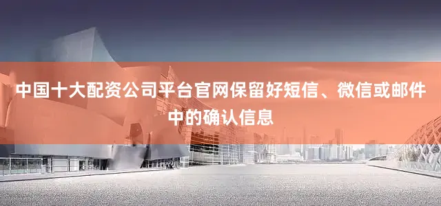 中国十大配资公司平台官网保留好短信、微信或邮件中的确认信息