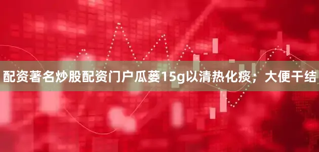 配资著名炒股配资门户瓜蒌15g以清热化痰；大便干结
