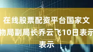 在线股票配资平台国家文物局副局长乔云飞10日表示