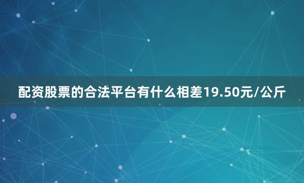 配资股票的合法平台有什么相差19.50元/公斤
